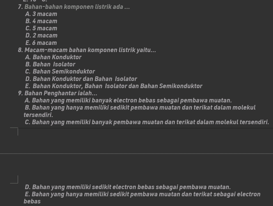 Bahan-bahan komponen listrik ada ...
A. 3 macam
B. 4 macam
C. 5 macam
D. 2 macam
E. 6 macam
8. Macam-macam bahan komponen listrik yaitu...
A. Bahan Konduktor
B. Bahan Isolator
C. Bahan Semikonduktor
D. Bahan Konduktor dan Bahan Isolator
E. Bahan Konduktor, Bahan Isolator dan Bahan Semikonduktor
9. Bahan Penghantar ialah...
A. Bahan yang memiliki banyak electron bebas sebagai pembawa muatan.
B. Bahan yang hanya memiliki sedikit pembawa muatan dan terikat dalam molekul
tersendiri.
C. Bahan yang memiliki banyak pembawa muatan dan terikat dalam molekul tersendiri.
D. Bahan yang memiliki sedikit electron bebas sebagai pembawa muatan.
E. Bahan yang hanya memiliki sedikit pembawa muatan dan terikat sebagai electron
bebas