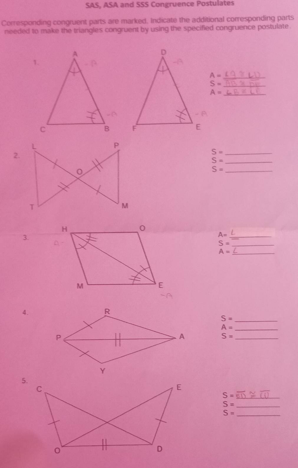 SAS, ASA and SSS Congruence Postulates 
Corresponding congruent parts are marked. Indicate the additional corresponding parts 
needed to make the triangles congruent by using the specified congruence postulate. 
_ A=
_ S=
_ A=

2. 
_ S=
_ S=
S= _ 
3.
A= _ 
_ S=
_ A=
4. 
_ S=
_ A=
_ S=
5.
S= _
S= _
S= _