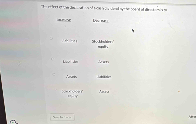 The effect of the declaration of a cash dividend by the board of directors is to 
Increase Decrease 
Liabilities Stockholders' 
equity 
Liabilities Assets 
Assets Liabilities 
Stockholders' Assets 
equity 
Save for Later 
Atte