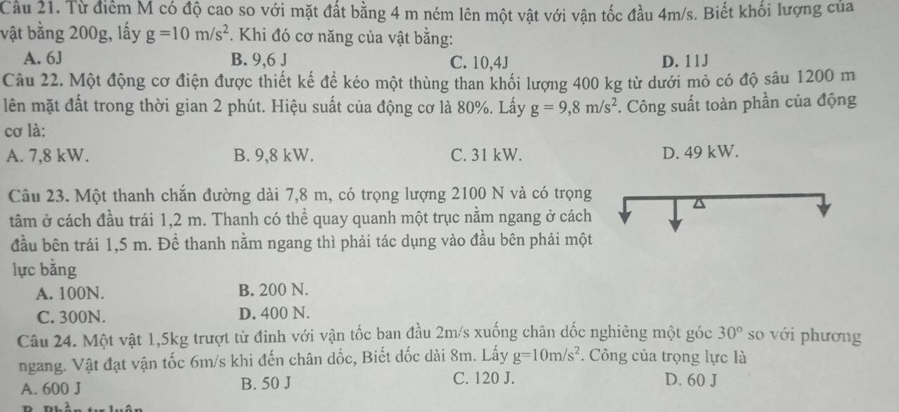 Từ điểm M có độ cao so với mặt đất bằng 4 m ném lên một vật với vận tốc đầu 4m/s. Biết khối lượng của
vật bằng 200g, lấy g=10m/s^2. Khi đó cơ năng của vật bằng:
A. 6J B. 9,6 J C. 10,4J D. 11J
Câu 22. Một động cơ điện được thiết kế để kéo một thùng than khối lượng 400 kg từ dưới mỏ có độ sâu 1200 m
lên mặt đất trong thời gian 2 phút. Hiệu suất của động cơ là 80%. Lấy g=9,8m/s^2. Công suất toàn phần của động
cơ là:
A. 7,8 kW. B. 9,8 kW. C. 31 kW. D. 49 kW.
Câu 23. Một thanh chắn đường dài 7,8 m, có trọng lượng 2100 N và có trọng
tâm ở cách đầu trái 1,2 m. Thanh có thể quay quanh một trục nằm ngang ở cách
đầu bên trái 1,5 m. Đề thanh nằm ngang thì phải tác dụng vào đầu bên phải một
lực bằng
A. 100N. B. 200 N.
C. 300N. D. 400 N.
Câu 24. Một vật 1,5kg trượt từ đinh với vận tốc ban đầu 2m/s xuống chân dốc nghiêng một góc 30° so với phương
ngang. Vật đạt vận tốc 6m/s khi đến chân dốc, Biết dốc dài 8m. Lấy g=10m/s^2. Công của trọng lực là
C. 120 J.
A. 600 J B. 50 J D. 60 J
n