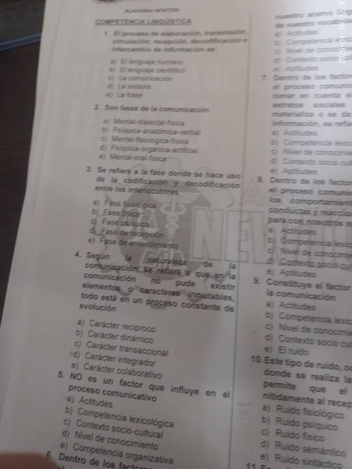 ACnde  
mestio aceno Gig
Competencia lind ística
1. El pescano de aaboración. amomición.  Actitutes e ec we 
ciulación recepción, decpdiificación e d) Compeenca eo
intemamblo de informacióo es
d Nve de cotacoe
a El lemguaje humans Cortenc soccb
b) El lenguaye cieníífics € Agritudes
c  La comunicación 7. Ceris de líos faction
d) La sintawis el proceso comutío
e) La frase par em centa e
eos socaes
2. Son fases de la comunicación mateafza ç sæ da
a) Mental-diallecial fínica
b)  Poíguica amatómica verball # Acitudes
c) Mental fisisiógica física b) Comperência exia
d) Psíquica orgánica artifficial d) vel de cprasime
e) Meirdall cral fisina d) Cortlero socn au
e Agrínudes
3. Se refieré a la fase donde se hace uso 8. Dertirp de los factón
de la codificación y decodificación el prosess comunio
entre los interiocutores los compo ramen
a)  Fase fitiológica comóncóes y rebcca
b)_Ease física para con poscbós m
c) Fase paíbuica a  Actitudes
d) Fase de recepción 5) Comperencía lexo
e) Fase de entendimiento c  ívell de coacime
d  Carteo socó ou
4. Según la naturaleza de la e) Agrtudes
comunicación, se refiere a que en la 9. Constituye el factor
comunicación no pude existir la comunicación
elementos o caracteres inmutables. a) Actitudes
evolución
todo está en un proceso constante de b) Compeñencía lexío
c) Nivel de conocímie
a) Carácter recíproco d) Confexto socio cal
b) Carácter dinámico
e) El ruído
c) Carácter transaccional 10. Este tipo de ruído, or
d) Carácter integrador
e) Carácter colaborativo
donde se realliza la
permite que el
5. NO es un factor que influye en el nitidamente al recep
a) Actitudes
proceso comunicativo a) Ruido fisiológico
b) Ruído psíquico
b) Competencia lexicológica c) Ruido físico
c) Contexto socio-cultural
d) Nivel de conocimiento
d) Ruido semântico
e) Competencia organizativa
e) Ruido sintáctico
6. Dentro de los fact
11e