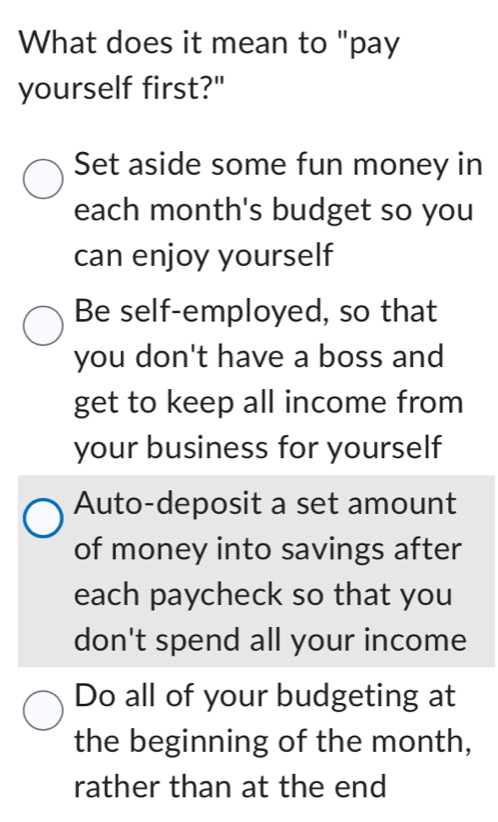 What does it mean to "pay
yourself first?"
Set aside some fun money in
each month's budget so you
can enjoy yourself
Be self-employed, so that
you don't have a boss and
get to keep all income from
your business for yourself
Auto-deposit a set amount
of money into savings after
each paycheck so that you
don't spend all your income
Do all of your budgeting at
the beginning of the month,
rather than at the end