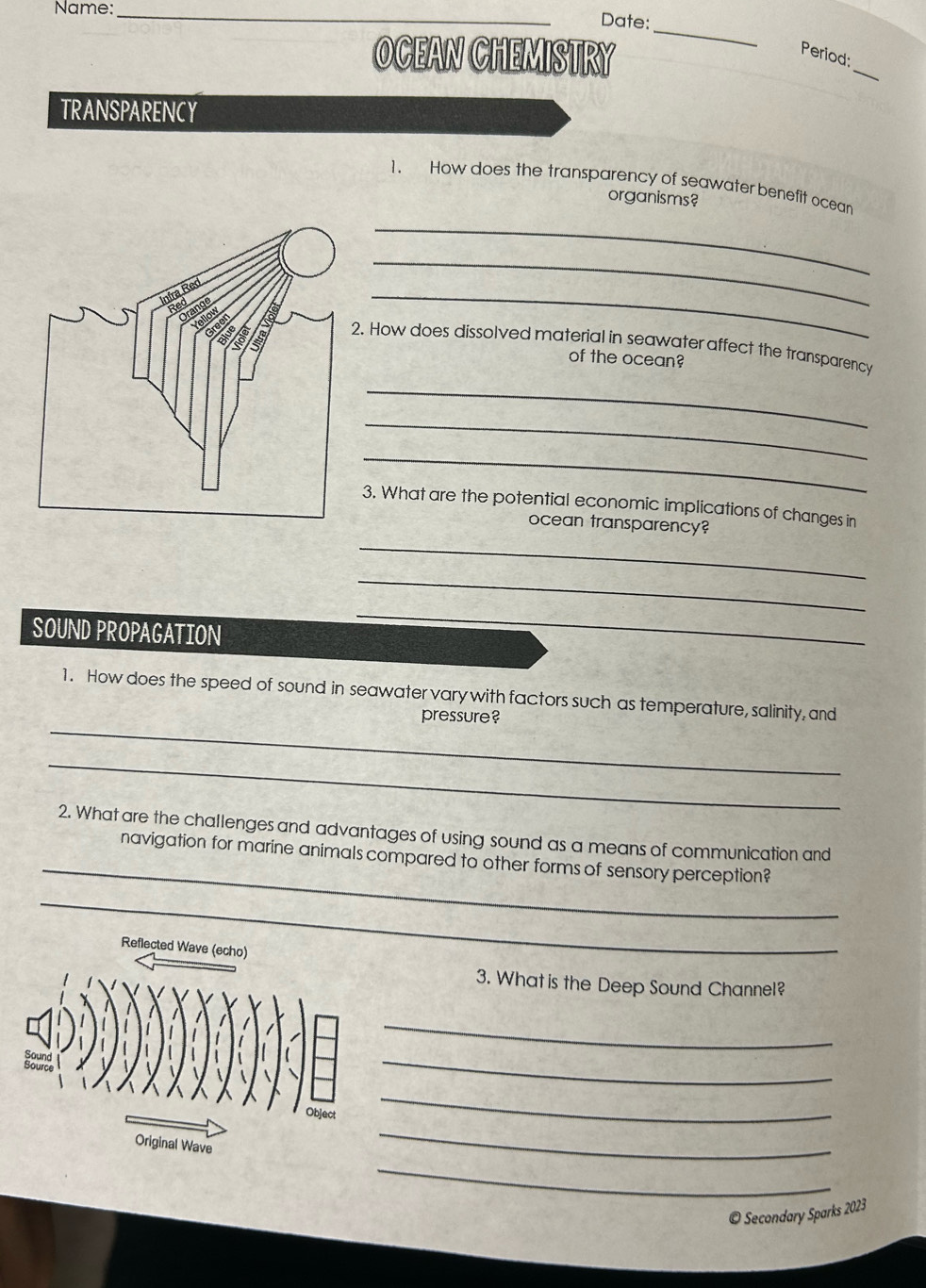 Name:_ 
Date: 
_ 
OCEAN CHEMISTRY Period:_ 
TRANSPARENCY 
1. How does the transparency of seawater benefit ocean 
organisms? 
_ 
_ 
_ 
2. How does dissolved material in seawater affect the transparency 
of the ocean? 
_ 
_ 
_ 
3. What are the potential economic implications of changes in 
ocean transparency? 
_ 
_ 
SOUND PROPAGATION 
_ 
_ 
1. How does the speed of sound in seawater vary with factors such as temperature, salinity, and 
pressure? 
_ 
_ 
2. What are the challenges and advantages of using sound as a means of communication and 
navigation for marine animals compared to other forms of sensory perception? 
_ 
Reflected Wave (echo) 
3. What is the Deep Sound Channel? 
_ 
_ 
_ 
_ 
_ 
© Secondary Sparks 2023