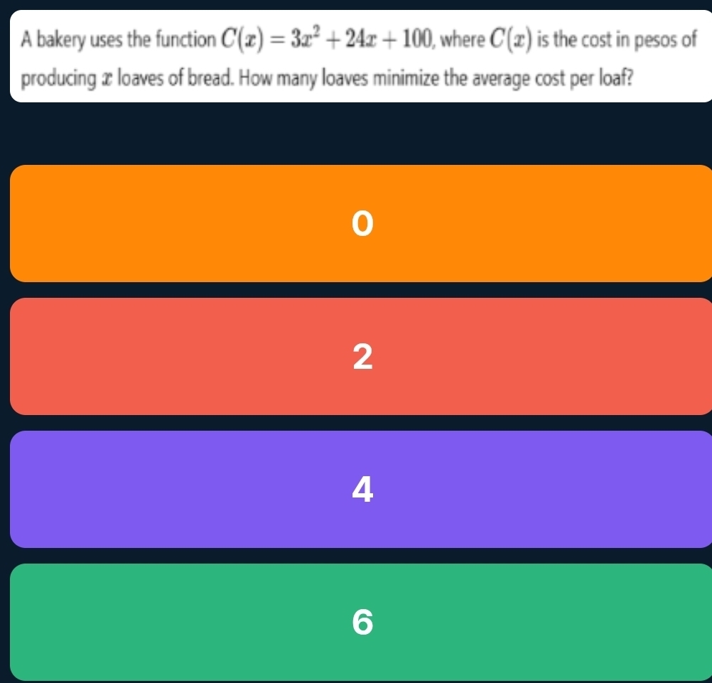 A bakery uses the function C(x)=3x^2+24x+100 , where C(x) is the cost in pesos of 
producing x loaves of bread. How many loaves minimize the average cost per loaf?
2
4