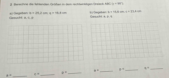 Berechne die fehlenden Größen in dem rechtwinkligen Dreieck ABC (gamma =90°). 
a) Gegeben: b=25,2cm; q=16.8cm b) Gegeben: b=15,6cm; c=23,4cm
Gesucht: a, c, p Gesucht: a, p, q
a= _ c= _ p= _ a= _ p= _ q= _