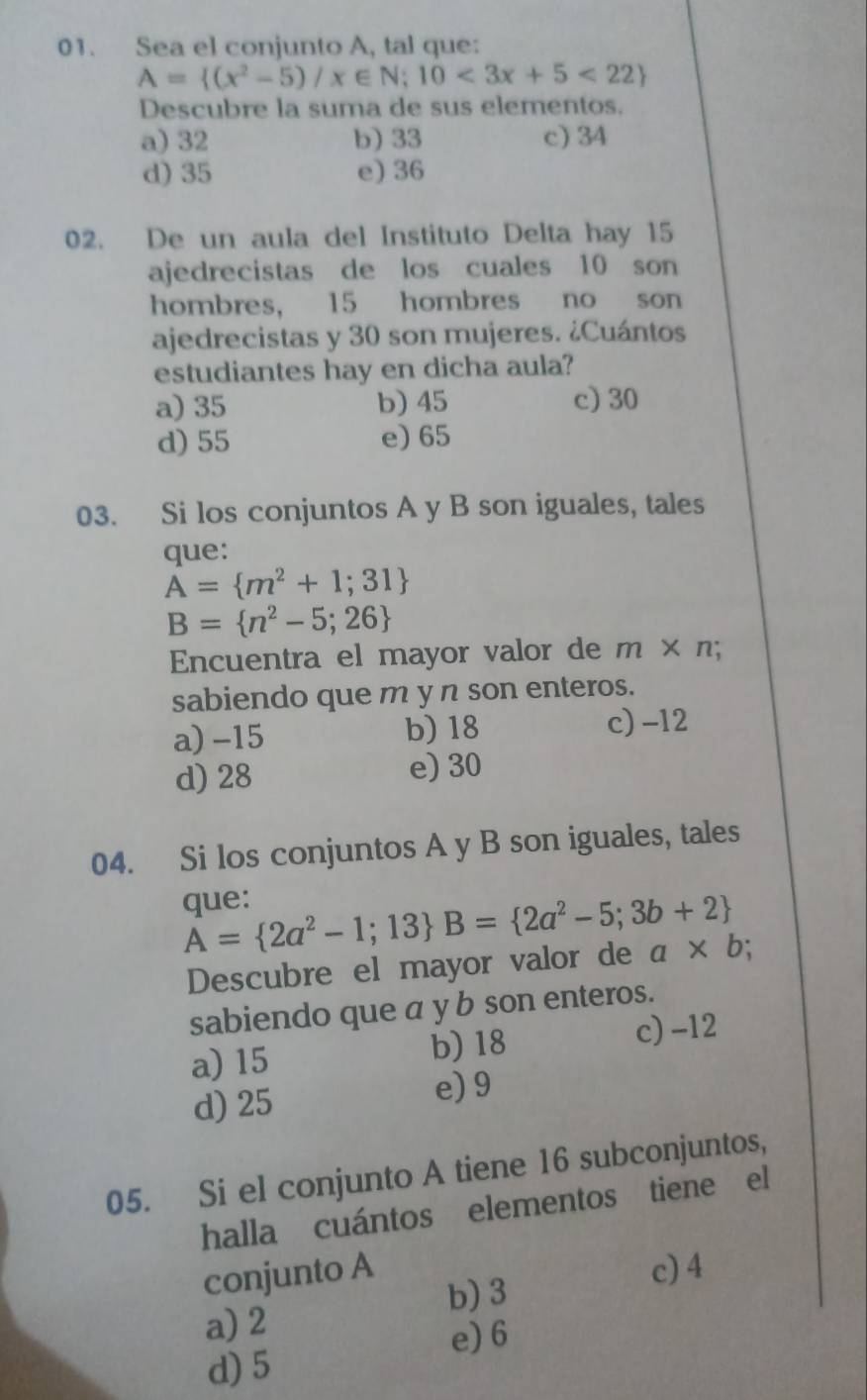 Sea el conjunto A, tal que:
A= (x^2-5)/x∈ N;10<3x+5<22
Descubre la suma de sus elementos.
a) 32 b) 33 c) 34
d) 35 e) 36
02. De un aula del Instituto Delta hay 15
ajedrecistas de los cuales 10 son
hombres, 15 hombres no son
ajedrecistas y 30 son mujeres. ¿Cuántos
estudiantes hay en dicha aula?
a) 35 b) 45 c) 30
d) 55 e) 65
03. Si los conjuntos A y B son iguales, tales
que:
A= m^2+1;31
B= n^2-5;26
Encuentra el mayor valor de m* n;
sabiendo que m y n son enteros.
a) -15 b) 18 c) -12
d) 28 e) 30
04. Si los conjuntos A y B son iguales, tales
que:
A= 2a^2-1;13 B= 2a^2-5;3b+2
Descubre el mayor valor de a* b;
sabiendo que a y b son enteros.
a) 15 b) 18 c) -12
d) 25 e) 9
05. Si el conjunto A tiene 16 subconjuntos,
halla cuántos elementos tiene el
conjunto A c) 4
b) 3
a) 2
e) 6
d) 5