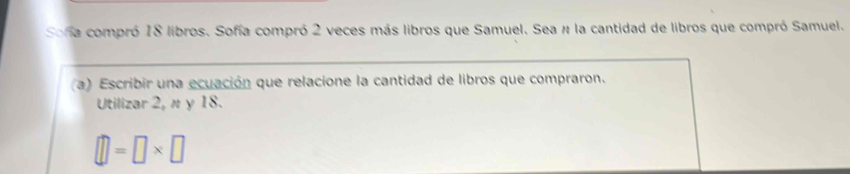 Sona compró 18 libros. Sofía compró 2 veces más libros que Samuel. Sea # la cantidad de libros que compró Samuel. 
(a) Escribir una ecuación que relacione la cantidad de libros que compraron. 
Utilizar 2, n y 18.
□ =□ * □