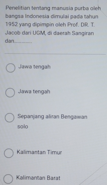 Penelitian tentang manusia purba oleh
bangsa Indonesia dimulai pada tahun
1952 yang dipimpin oleh Prof. DR. T.
Jacob dari UGM, di daerah Sangiran
dan_
Jawa tengah
Jawa tengah
Sepanjang aliran Bengawan
solo
Kalimantan Timur
Kalimantan Barat