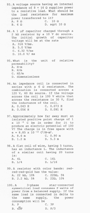 A voltage source having an internal
impedance of 8+j6Omega supplies power
to a resistive load. What should be
the load resistance for maximum
power transferred to it?
A. B Ω C. 10 Ω
B. 6Ω D. sqrt 10 Ω
94.A 1 μF capacitor charged through a
2 kΩ resistor by a 10 V dc source.
The initial growth of capacitor
voltage will be at the rate
A. 316 V/ms.
B. 5.0 V/ms
C. 6.32 V/ms
D. 10.0 V/ ms
95.What is the unit of relative
permeability?
A. H-m
B. H/m
C. H2/m
D. dimensionless
96.An impedance coil is connected in
series with a 6 Ω resistance. The
combination is connected across a
120 V, 60 Hz source. If the voltage
across the coil is 100 V while that
across the resistance is 30 V, find
the inductance of the coil.
A. 0.043 H C. 0.073 H
B. 0.056 H D. 0.091 H
97.Approximately how far away must an
iso lated positive po i nt charge of  1
x 10 ° C be in order for it to
produce an electric potential of 100
V? The charge is in free space with
e=8.85* 10^(-12)C^2/N-m^2.
A. B. 6 m C. 0.90 m
B. 1.2 m D. 5.3 m
98. A flat coil of wire, having 5 turns,
has an inductance L. The inductance
of a similar coil having 20 turns
is:
A. 4L C. 16L
B. L/4 D. L/16
99. A resistor with color bands: red-
red-red-gold has the value:
A. 22 kΩ, 10% C. 220Ω, 5
B. 2.2 kΩ, 5$ D. 22Ω, 10%
100. A 3-phase star-connected
symmetrical load consumes P watts of
power from a balanced supply. If the
same load is connected in de l   a  to 
the same supply, the power
consumption will be
A. p C.3P
B, sqrt(3)P D. P/3