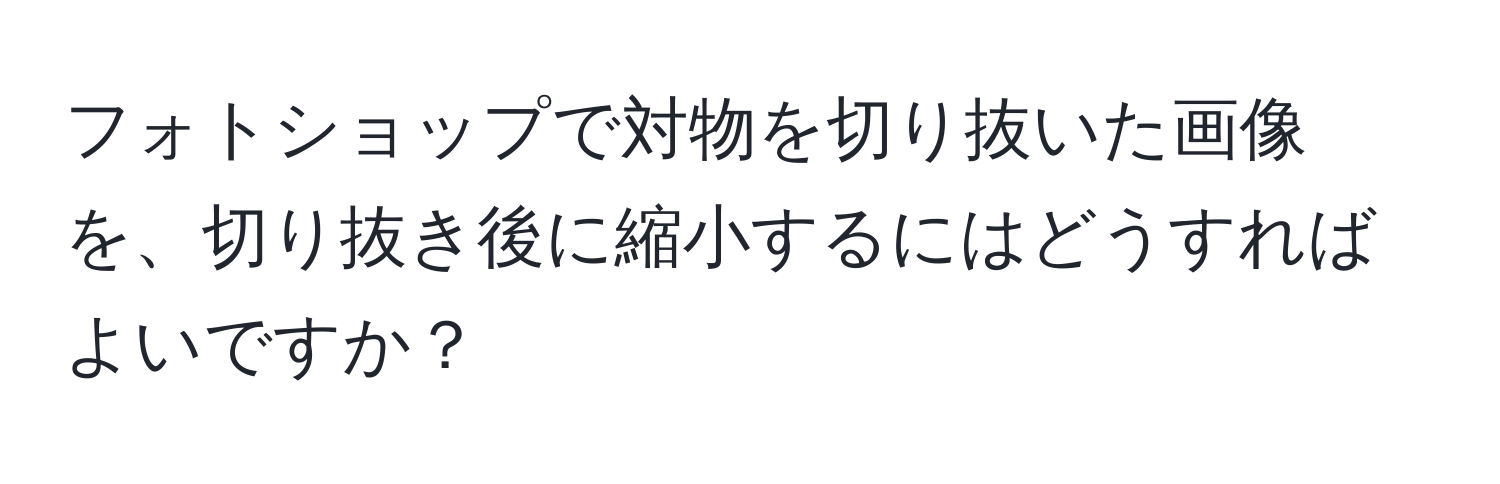 フォトショップで対物を切り抜いた画像を、切り抜き後に縮小するにはどうすればよいですか？