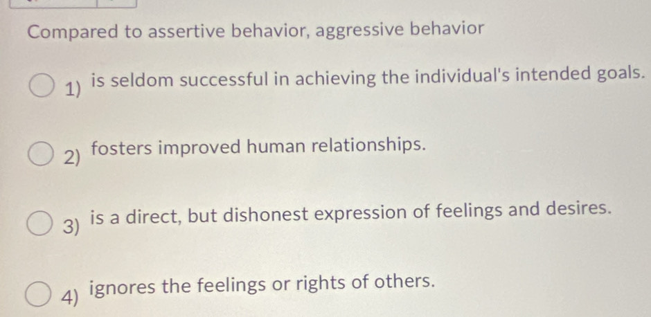 Compared to assertive behavior, aggressive behavior
1) is seldom successful in achieving the individual's intended goals.
2) fosters improved human relationships.
3) is a direct, but dishonest expression of feelings and desires.
4) ignores the feelings or rights of others.