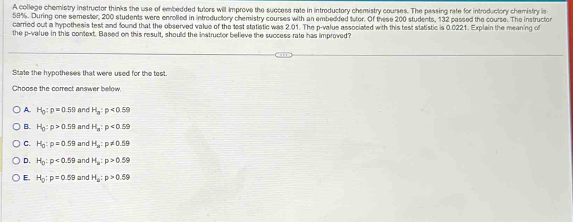 A college chemistry instructor thinks the use of embedded tutors will improve the success rate in introductory chemistry courses. The passing rate for introductory chemistry is
59%. During one semester, 200 students were enrolled in introductory chemistry courses with an embedded tutor. Of these 200 students, 132 passed the course. The instructor
carried out a hypothesis test and found that the observed value of the test statistic was 2.01. The p -value associated with this test statistic is 0.0221. Explain the meaning of
the p -value in this context. Based on this result, should the instructor believe the success rate has improved?
State the hypotheses that were used for the test.
Choose the correct answer below.
A. H_0:p=0.59 and H_a:p<0.59
B. H_0:p>0.59 and H_a:p<0.59
C. H_0:p=0.59 and H_a:p!= 0.59
D. H_0:p<0.59 and H_a:p>0.59
E. H_0:p=0.59 and H_a:p>0.59