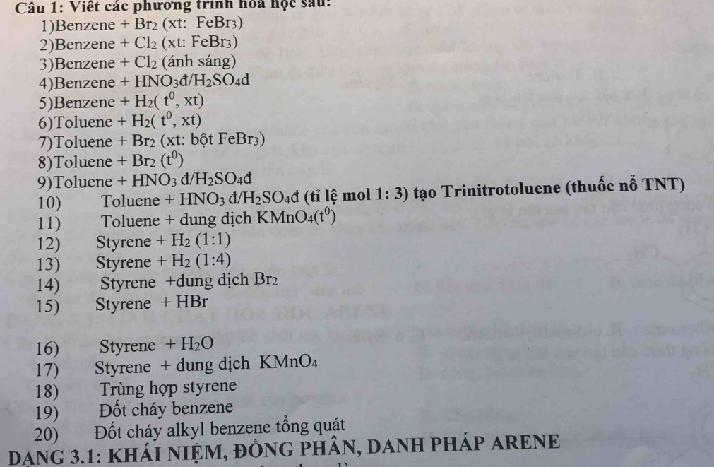 Viết các phương trình hóa học sau: 
1)Benzene +Br_2 (xt:FeBr_3)
2)Benzene +Cl_2 (xt:FeBr_3)
3)Benzene +Cl_2 (ánh sáng) 
4)Benzene +HNO_3d/H_2SO_4d
5)Benzene +H_2(t^0,xt)
6)Toluene +H_2(t^0,xt)
7)Toluene +Br_2(xt:bhat otFeBr_3)
8)Toluene +Br_2(t^0)
9)Toluene +HNO_3 đ H_2SO_4d
10) Toluene +HNO_3 t/H_2SO_4d (ti lệ mol 1:3) tạo Trinitrotoluene (thuốc nỗ TNT) 
11) ) Toluene + dung dịch KMnO_4(t^0)
12) Styrene +H_2(1:1)
13) Styrene +H_2(1:4)
14) Styrene +dung dịch Br_2
15) Styrene + HBr
16) _ Styrene +H_2O
17) Styrene + dung dịch KN Mr _4O_4
18) Trùng hợp styrene 
19) Đốt cháy benzene 
20) ) Đốt cháy alkyl benzene tổng quát 
DANG 3.1: KHÁI NIỆM, ĐỒNG PHÂN, DANH PHÁP ARENE