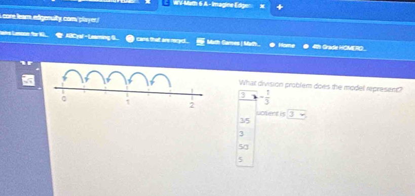 WV-Math 6 A - Imagine Edge
i cone learn, edigenuity com/ player !
Leins Lasçon für 1 ABCyal -Leaming G cans that are recydl . Math Games | Math... Home 4th Grade HCMERO
What division problem does the modell represent?
3 - 1/3 
uctent is 3
35
3
5/3
5