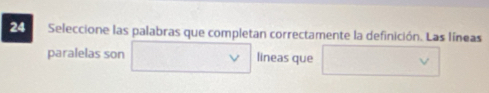 Seleccione las palabras que completan correctamente la definición. Las líneas 
paralelas son lineas que