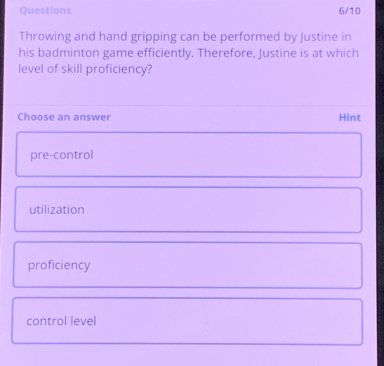 Questions 6/10
Throwing and hand gripping can be performed by Justine in
his badminton game efficiently. Therefore, Justine is at which
level of skill proficiency?
Choose an answer Hint
pre-control
utilization
proficiency
control level