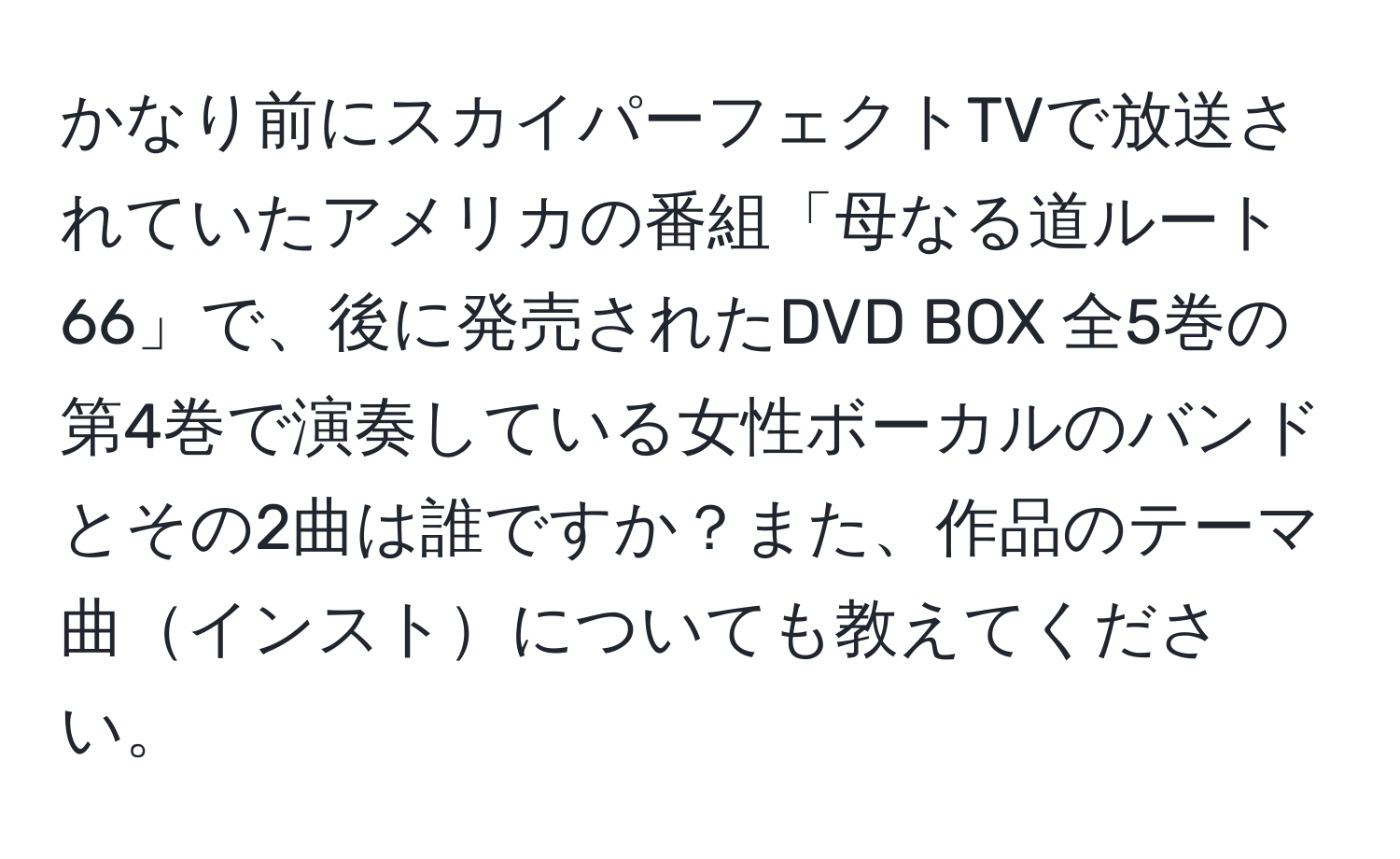 かなり前にスカイパーフェクトTVで放送されていたアメリカの番組「母なる道ルート66」で、後に発売されたDVD BOX 全5巻の第4巻で演奏している女性ボーカルのバンドとその2曲は誰ですか？また、作品のテーマ曲インストについても教えてください。