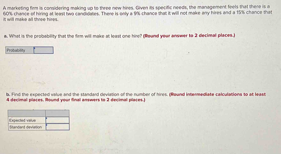 A marketing firm is considering making up to three new hires. Given its specific needs, the management feels that there is a
60% chance of hiring at least two candidates. There is only a 9% chance that it will not make any hires and a 15% chance that 
it will make all three hires. 
a. What is the probability that the firm will make at least one hire? (Round your answer to 2 decimal places.) 
Probability 
b. Find the expected value and the standard deviation of the number of hires. (Round intermediate calculations to at least
4 decimal places. Round your final answers to 2 decimal places.)