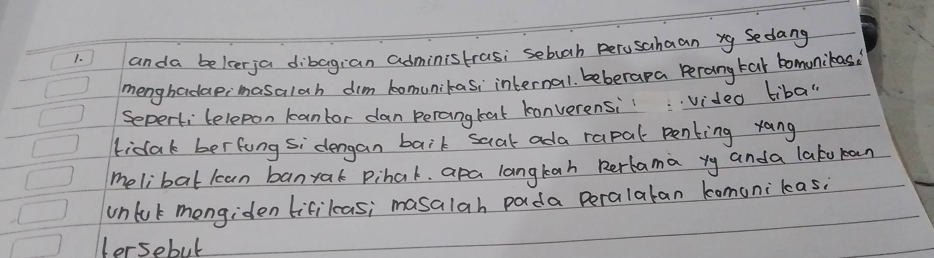 1)1 anda belcerja dibagian administrasi sebuah perusahaan xg Sedang
menghadaeimasalah dim bomunikas; internal. beberapa Perang tar bomunibas
Seperti telepon kantor dan perangtat konverensivideo tiba"
fidak berfung si dengan baik saat ada rapal penting rang
melibat lcan banrak Pihat. apa langtah Rerbama yy anda lato ran
unluk mongiden lifikas; masalah pada peralatan komonikas?
lersebul