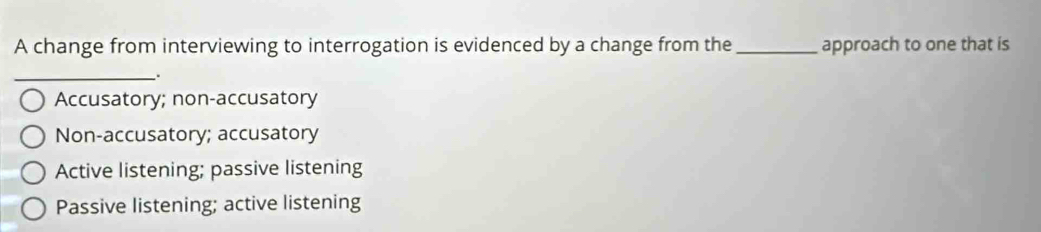 A change from interviewing to interrogation is evidenced by a change from the _approach to one that is
_
.
Accusatory; non-accusatory
Non-accusatory; accusatory
Active listening; passive listening
Passive listening; active listening