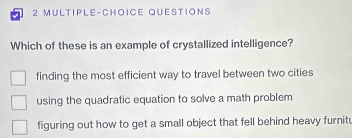 MULTIPLE-CHOICE QUESTIONS
Which of these is an example of crystallized intelligence?
finding the most efficient way to travel between two cities
using the quadratic equation to solve a math problem
figuring out how to get a small object that fell behind heavy furnitu