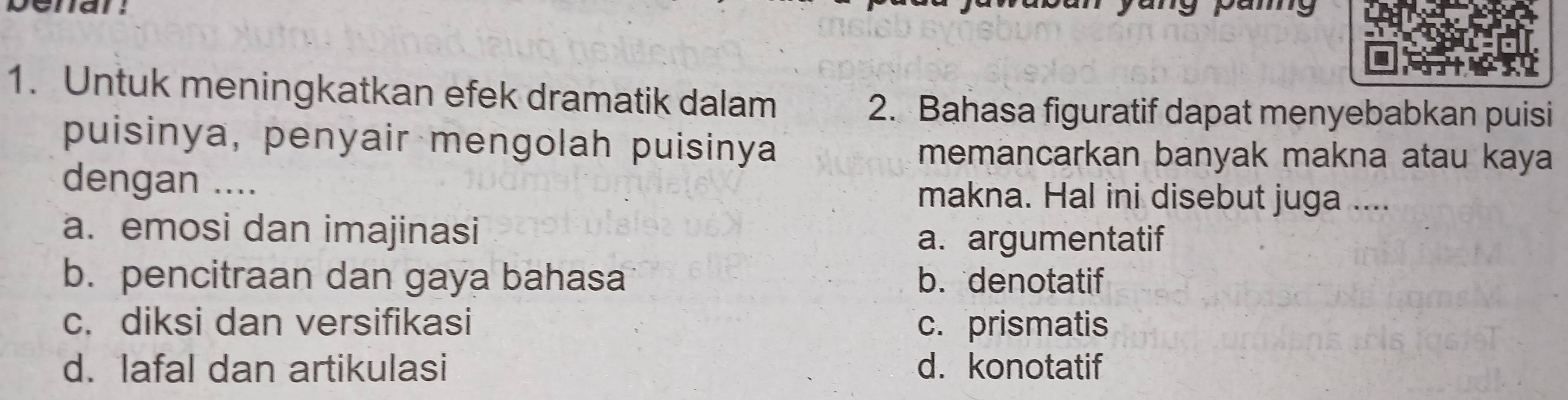 penan.
pamg
1. Untuk meningkatkan efek dramatik dalam
2. Bahasa figuratif dapat menyebabkan puisi
puisinya, penyair mengolah puisinya memancarkan banyak makna atau kaya
dengan .... makna. Hal ini disebut juga ....
a. emosi dan imajinasi
a. argumentatif
b. pencitraan dan gaya bahasa b. denotatif
c. diksi dan versifikasi c. prismatis
d. lafal dan artikulasi d. konotatif