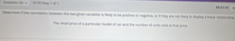 × of 25 Step 1 of 1 00:57:47 
Decmbe i the comelation between the two given variables is likely to be positive or negative, or if they are not likely to display a linear relationship, 
The retail price of a particular model of car and the number of units sold at that price