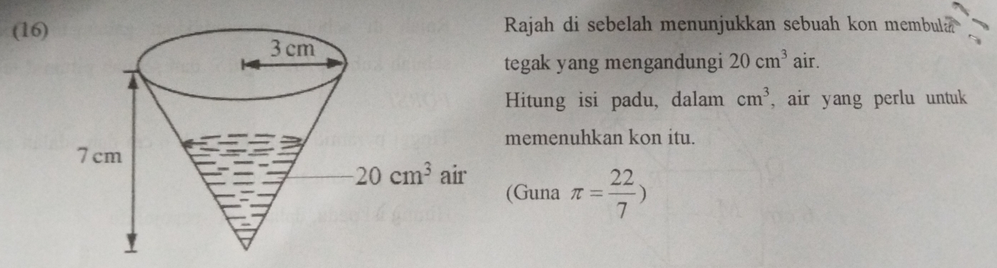 (16)  Rajah di sebelah menunjukkan sebuah kon membula 
tegak yang mengandungi 20cm^3 air.
Hitung isi padu, dalam cm^3 , air yang perlu untuk
memenuhkan kon itu.
(Guna π = 22/7 )