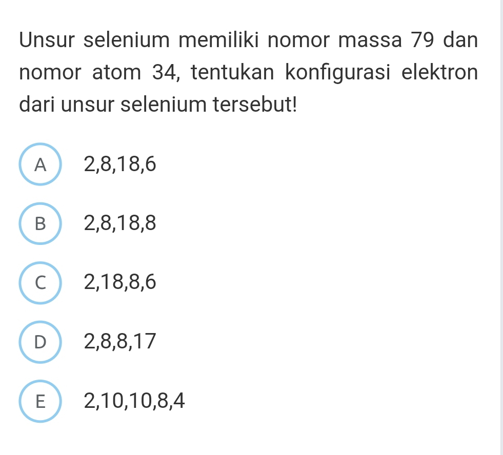 Unsur selenium memiliki nomor massa 79 dan
nomor atom 34, tentukan konfigurasi elektron
dari unsur selenium tersebut!
A 2, 8, 18, 6
B 2, 8, 18, 8
C  2, 18, 8, 6
D 2, 8, 8, 17
E 2, 10, 10, 8, 4