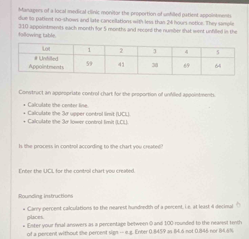 Managers of a local medical clinic monitor the proportion of unfilled patient appointments 
due to patient no-shows and late cancellations with less than 24 hours notice. They sample
310 appointments each month for 5 months and record the number that went unfilled in the 
following table. 
Construct an appropriate control chart for the proportion of unfilled appointments. 
Calculate the center line. 
Calculate the 3σ upper control limit (UCL). 
Calculate the 3σ lower control limit (LCL). 
Is the process in control according to the chart you created? 
Enter the UCL for the control chart you created. 
Rounding instructions 
Carry percent calculations to the nearest hundredth of a percent, i.e. at least 4 decimal 
places. 
Enter your final answers as a percentage between 0 and 100 rounded to the nearest tenth 
of a percent without the percent sign -- e.g. Enter 0.8459 as 84.6 not 0.846 nor 84.6%