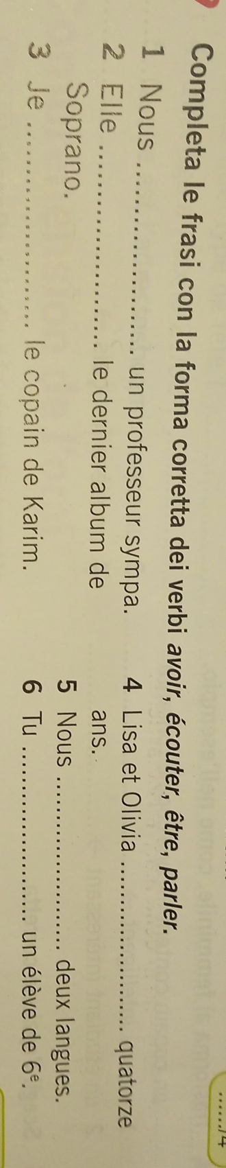 Completa le frasi con la forma corretta dei verbi avoir, écouter, être, parler. 
1 Nous _un professeur sympa. 4 Lisa et Olivia_ 
quatorze 
2 Elle _le dernier album de ans. 
Soprano. 5 Nous _deux langues. 
3 Je _le copain de Karim. 6 Tu _un élève de 6^e.