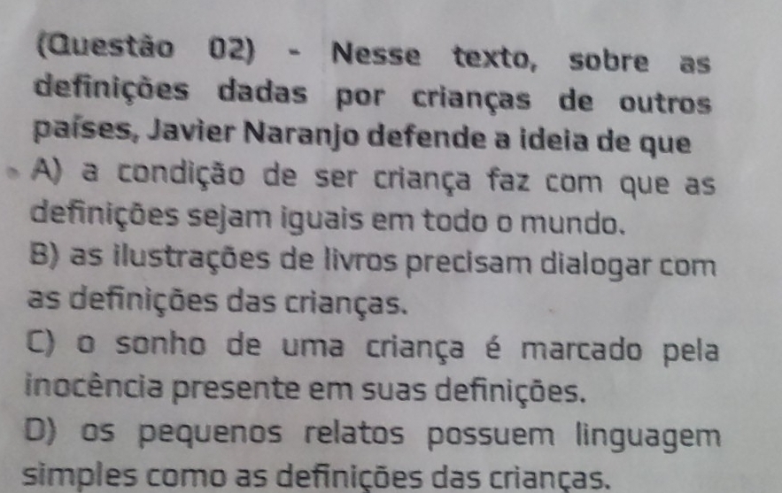 (Questão 02) - Nesse texto, sobre as
definições dadas por crianças de outros
países, Javier Naranjo defende a ideia de que
A) a condição de ser criança faz com que as
definições sejam iguais em todo o mundo.
B) as ilustrações de livros precisam dialogar com
as definições das crianças.
C) o sonho de uma criança é marcado pela
inocência presente em suas definições.
D) os pequenos relatos possuem linguagem
simples como as definições das crianças.