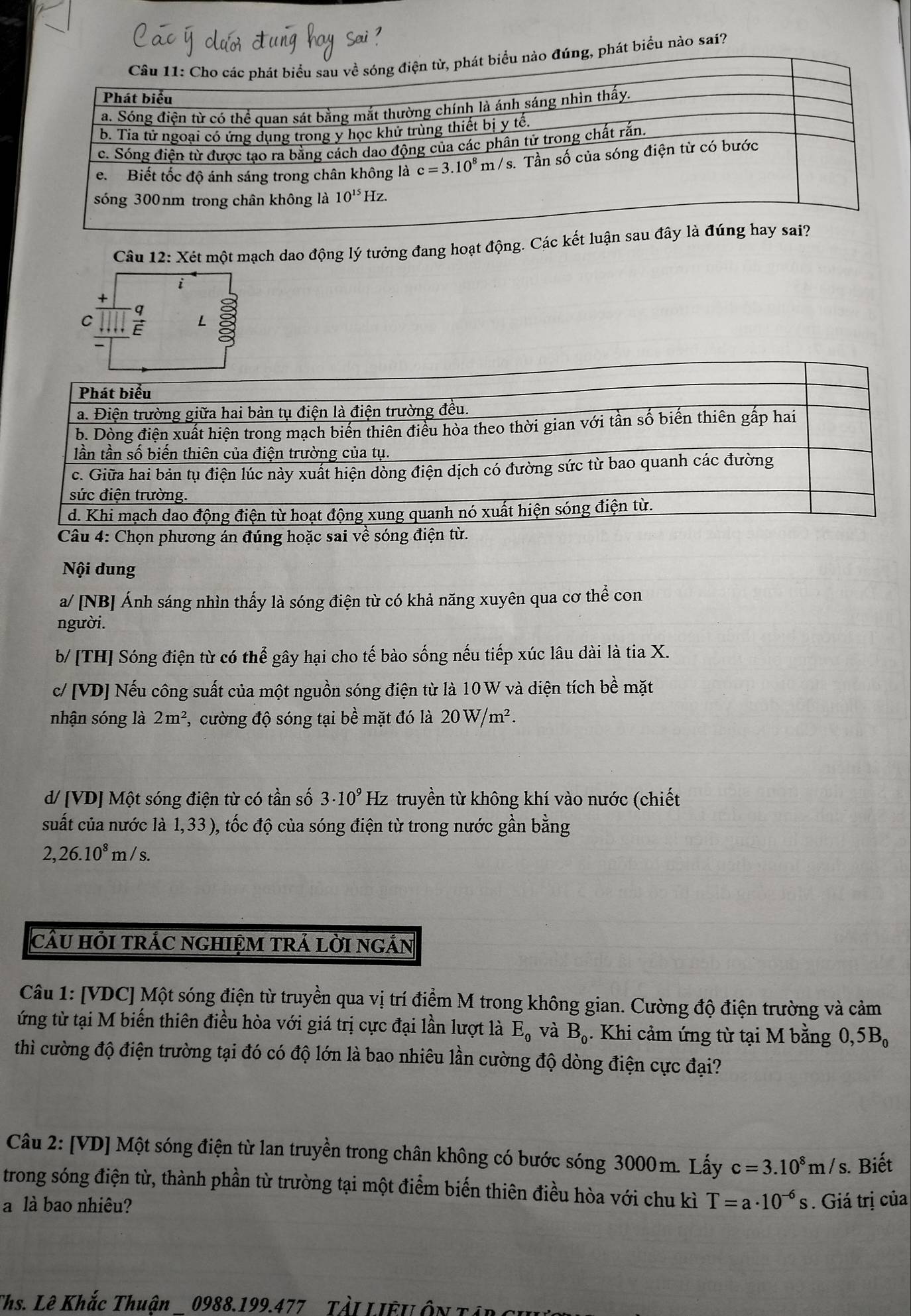 đúng, phát biểu nào sai?
Câu 12: Xét một mạch dao động lý tưởng đang hoạt động. Các 
i
C  q/E  L
Nội dung
a/ [NB] Ánh sáng nhìn thấy là sóng điện từ có khả năng xuyên qua cơ thể con
người.
b/ [TH] Sóng điện từ có thể gây hại cho tế bào sống nếu tiếp xúc lâu dài là tia X.
c/ [VD] Nếu công suất của một nguồn sóng điện từ là 10 W và diện tích bề mặt
nhận sóng là 2m^2 , cường độ sóng tại bề mặt đó là 20W/m^2.
d/ [VD] Một sóng điện từ có tần số 3· 10^9 Hz truyền từ không khí vào nước (chiết
suất của nước là 1,33 ), tốc độ của sóng điện từ trong nước gần bằng
2,26.10^8m/s.
cầU HỏI tRÁC NGHIỆM TRÁ LờI nGắN
Câu 1: [VDC] Một sóng điện từ truyền qua vị trí điểm M trong không gian. Cường độ điện trường và cảm
ứng từ tại M biến thiên điều hòa với giá trị cực đại lần lượt là E_0 và B_0. Khi cảm ứng từ tại M bằng 0,5B_0
thì cường độ điện trường tại đó có độ lớn là bao nhiêu lần cường độ dòng điện cực đại?
Câu 2: [VD] Một sóng điện từ lan truyền trong chân không có bước sóng 3000m. Lấy c=3.10^8m/s. Biết
trong sóng điện từ, thành phần từ trường tại một điểm biến thiên điều hòa với chu kì
a là bao nhiêu? T=a· 10^(-6)s. Giá trị của
Ths. Lê Khắc Thuận 0988.199.477 Tải LIÊUÔn Tín