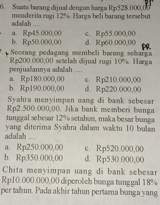 Suatu barang dijual dengan harga Rp528.000,00
menderita rugi 12%. Harga beli barang tersebut
adalah ....
a. Rp45.000,00 c. Rp55.000,00
b. Rp50.000,00 d. Rp60.000,00
Seorang pedagang membeli barang seharga
Rp200.000,00 setelah dijual rugi 10%. Harga
penjualannya adalah ....
a. Rp180.000,00 c. Rp210.000,00
b. Rp190.000,00 d. Rp220.000,00
Syahra menyimpan uang di bank sebesar
Rp2.500.000,00. Jika bank memberi bunga
tunggal sebesar 12% setahun, maka besar bunga
yang diterima Syahra dalam waktu 10 bulan
adalah ....
a. Rp250.000,00 c. Rp520.000,00
b. Rp350.000,00 d. Rp530.000,00
Chita menyimpan uang di bank sebesar
Rp10.000.000,00 diperoleh bunga tunggal 18%
per tahun. Pada akhir tahun pertama bunga yang