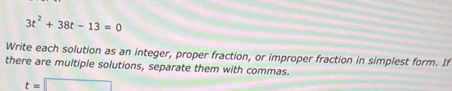 3t^2+38t-13=0
Write each solution as an integer, proper fraction, or improper fraction in simplest form. If 
there are multiple solutions, separate them with commas.
t=□