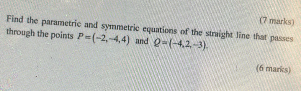 Find the parametric and symmetric equations of the straight line that passes 
through the points P=(-2,-4,4) and Q=(-4,2,-3). 
(6 marks)