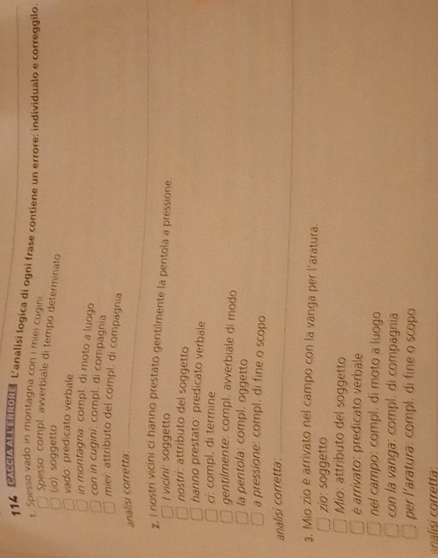 114 CACCIA ALLERRORE L'analisi logica di ogni frase contiene un errore: individualo e correggilo. 
1. Spesso vado in montagna con i miel cugini 
Spesso: compl, avverbiale di tempo determinato 
(io) soggetto 
vado: predicato verbale 
in montagna: compl. di moto a luogo 
con in cugini: compl. di compagnia 
mier: attributo del compl. di compagnia 
analisi corretta 
2, I nostri vicini ci hanno prestato gentilmente la pentola a pressione 
I vicini: soggetto 
nostri: attributo del soggetto 
hanno prestato: predicato verbale 
ci: compl. di termine 
gentilmente; compl. avverbiale di modo 
la pentola: compl. oggetto 
a pressione: compl. di fine o scopo 
analisi corretta: 
3. Mio zio è arrivato nel campo con la vanga per l'aratura. 
zio: soggetto 
Mio: attributo del soggetto 
è arrivato: predicato verbale 
nel campo: compl. di moto a luogo 
con la vanga: compl. di compagnia 
per l'aratura: compl. di fine o scopo