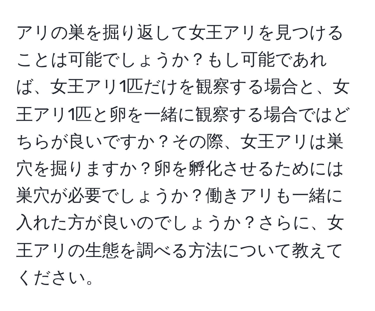 アリの巣を掘り返して女王アリを見つけることは可能でしょうか？もし可能であれば、女王アリ1匹だけを観察する場合と、女王アリ1匹と卵を一緒に観察する場合ではどちらが良いですか？その際、女王アリは巣穴を掘りますか？卵を孵化させるためには巣穴が必要でしょうか？働きアリも一緒に入れた方が良いのでしょうか？さらに、女王アリの生態を調べる方法について教えてください。