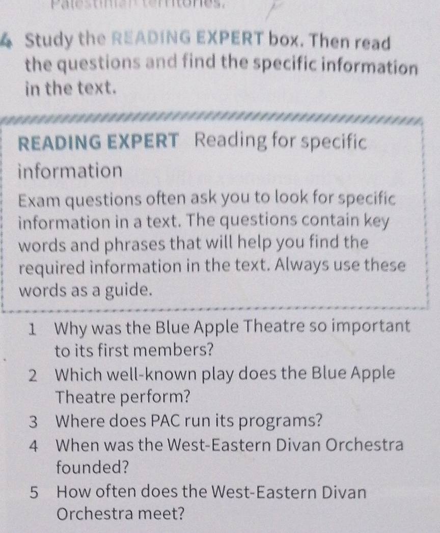 Palestmen tertones. 
4 Study the READING EXPERT box. Then read 
the questions and find the specific information 
in the text. 
READING EXPERT Reading for specific 
information 
Exam questions often ask you to look for specific 
information in a text. The questions contain key 
words and phrases that will help you find the 
required information in the text. Always use these 
words as a guide. 
1 Why was the Blue Apple Theatre so important 
to its first members? 
2 Which well-known play does the Blue Apple 
Theatre perform? 
3 Where does PAC run its programs? 
4 When was the West-Eastern Divan Orchestra 
founded? 
5 How often does the West-Eastern Divan 
Orchestra meet?