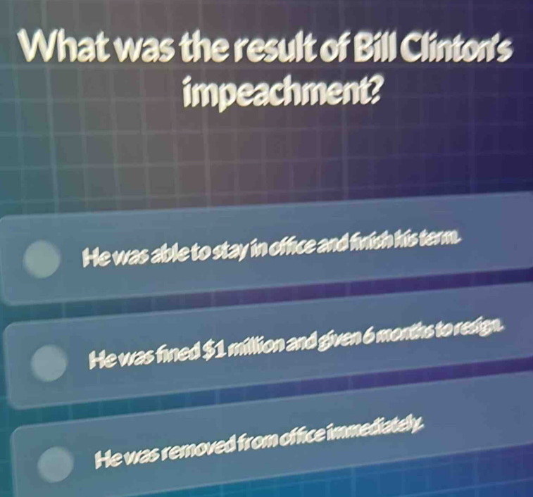 What was the result of Bill Clinton's
impeachment?
He was able to stay in office and fnish his term.
He was fined $1 million and given 6 months to redign.
He was removed from office immediately.