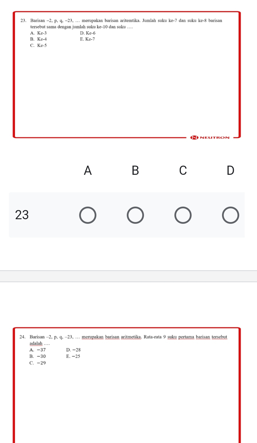 Barisan -2, p, q, -23, … merupakan barisan aritemtika. Jumlah suku ke- 7 dan suku ke -8 barisan
tersebut sama dengan jumlah suku ke -10 dan suku …
A. Ke-3 D. Ke-6
B. Ke-4 E. Ke-7
C. Ke-5
A
B
C
D
23
24. Barisan -2, p, q, -23, … merupakan barisan aritmetika. Rata-rata 9 suku pertama barisan tersebut
adalah …
A. -37 D. −28
B. -30 E. −25
C. -29