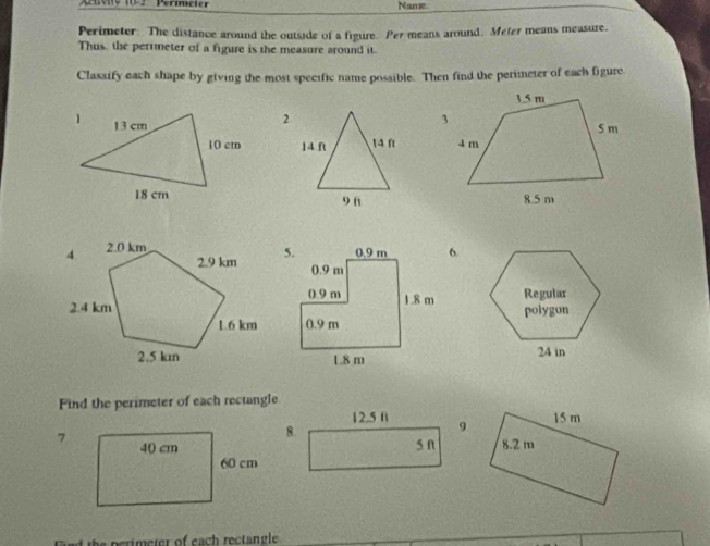 Auvity 18-2 Perimcter Name 
Perimeter. The distance around the outside of a figure. Per means around. Meter means measure. 
Thus, the perimeter of a figure is the measure around it. 
Classify each shape by giving the most specific name possible. Then find the perimeter of each figure 
2
14 ft 14 ft
9 f 
6. 


Find the perimeter of each rectangle
12.5 fi 9 
8. 
s n