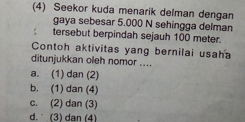 (4) Seekor kuda menarik delman dengan
gaya sebesar 5.000 N sehingga delman
tersebut berpindah sejauh 100 meter.
Contoh aktivitas yang bernilai usaha
ditunjukkan oleh nomor ....
a. (1) dan (2)
b. (1) dan (4)
c. (2) dan (3)
d. (3) dan (4)