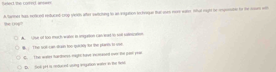 Select the corfect answer.
A farmer has noticed reduced crop yields after switching to an irrigation technique that uses more water. What might be responsible for the issues with
the crop?
A. Use of too much water in imgation can lead to soil salinization
B. The soil can drain too quickly for the plants to use.
C. The water hardness might have increased over the past year.
D. Soil pH is reduced using irrigation water in the field.