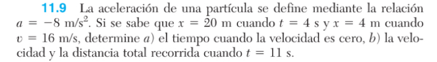 11.9 La aceleración de una partícula se define mediante la relación
a=-8m/s^2. Si se sabe que x=20m cuando t=4s y x=4m cuando
v=16m/s , determine á) el tiempo cuando la velocidad es cero, b) la velo- 
cidad y la distancia total recorrida cuando t=11s.