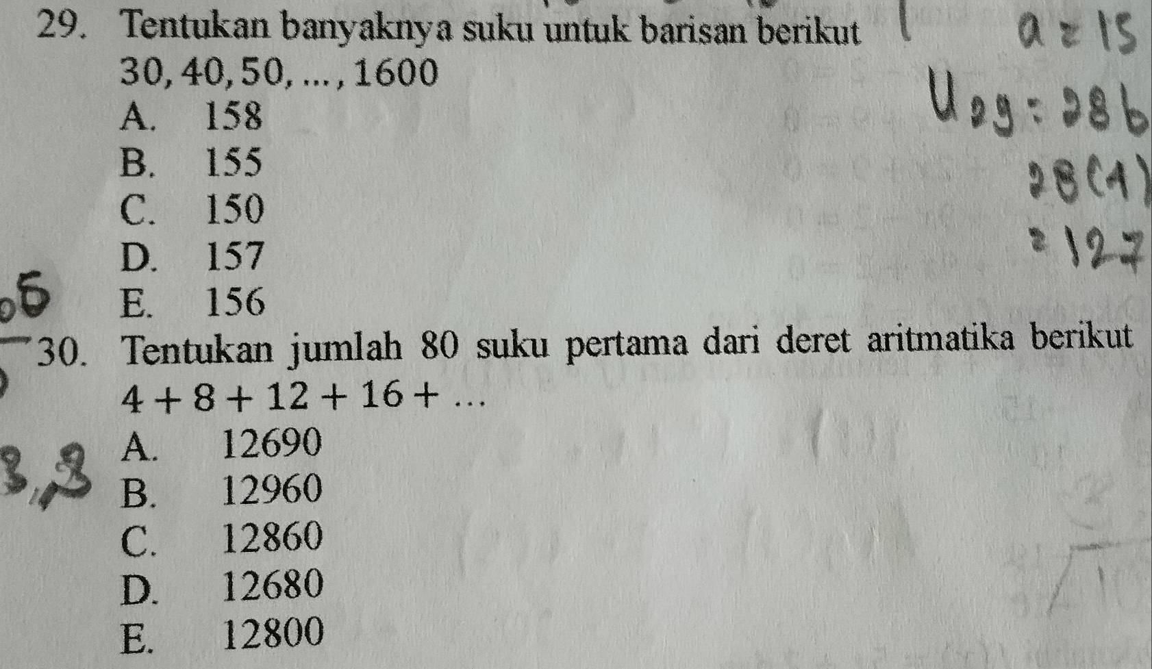 Tentukan banyaknya suku untuk barisan berikut
30, 40, 50, ... , 1600
A. 158
B. 155
C. 150
D. 157
E. 156
30. Tentukan jumlah 80 suku pertama dari deret aritmatika berikut
4+8+12+16+...
A. 12690
B. 12960
C. 12860
D. 12680
E. 12800