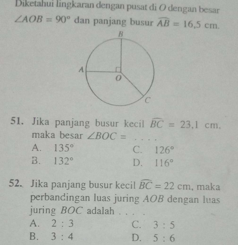 Diketahui lingkaran dengan pusat di O dengan besar
∠ AOB=90° dan panjang busur widehat AB=16,5cm. 
51. Jika panjang busur kecil widehat BC=23, 1cm, 
maka besar ∠ BOC= _
A. 135° C. 126°
B. 132° D. 116°
52. Jika panjang busur kecil widehat BC=22cm , maka
perbandingan luas juring AOB dengan luas
juring BOC adalah . . ._
A. 2:3 C. 3:5
B. 3:4 D. 5:6