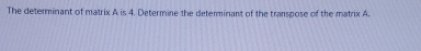 The determinant of matrix A is 4. Determine the determinant of the transpose of the matrix A.