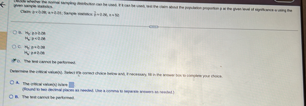 given sample statistics. Decide whether the normal sampling distribution can be used. If it can be used, test the claim about the population proportion p at the given level of significance α using the
Claim: p<0.08; a=0.01; Sample statístics: widehat p=0.06, n=50
B. H_0:p≥ 0.08
H_a:p<0.08
C. H_0:p=0.08
H_a:p!= 0.08
D. The test cannot be performed.
Determine the critical value(s). Select the correct choice below and, if necessary, fill in the answer box to complete your choice.
A. The critical value(s) is/are
(Round to two decimal places as needed. Use a comma to separate answers as needed.)
B. The test cannot be performed.