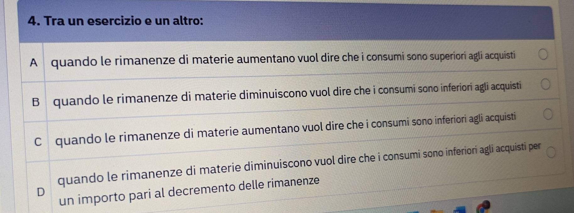 Tra un esercizio e un altro:
A quando le rimanenze di materie aumentano vuol dire che i consumi sono superiori agli acquisti
B quando le rimanenze di materie diminuiscono vuol dire che i consumi sono inferiori agli acquisti
Cóquando le rimanenze di materie aumentano vuol dire che i consumi sono inferiori agli acquisti
quando le rimanenze di materie diminuiscono vuol dire che i consumi sono inferiori agli acquisti per
un importo pari al decremento delle rimanenze
D